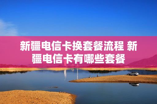 新疆电信卡换套餐流程 新疆电信卡有哪些套餐