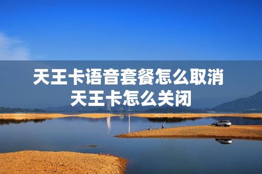 天王卡语音套餐怎么取消 天王卡怎么关闭