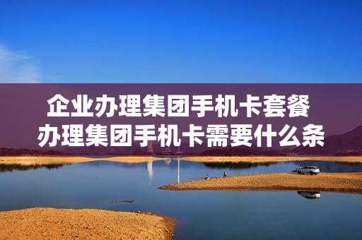 企业办理集团手机卡套餐 办理集团手机卡需要什么条件
