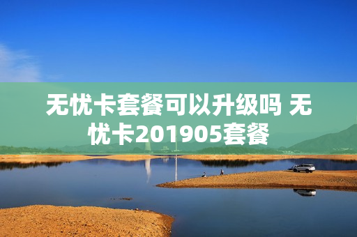 无忧卡套餐可以升级吗 无忧卡201905套餐