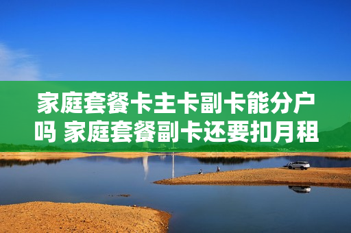 家庭套餐卡主卡副卡能分户吗 家庭套餐副卡还要扣月租吗