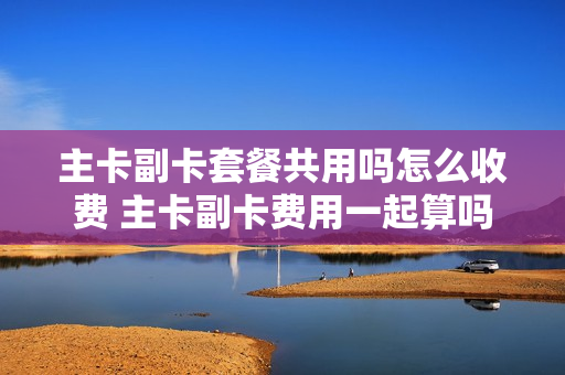 主卡副卡套餐共用吗怎么收费 主卡副卡费用一起算吗