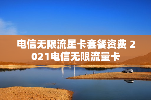 电信无限流星卡套餐资费 2021电信无限流量卡