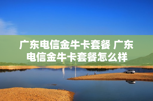 广东电信金牛卡套餐 广东电信金牛卡套餐怎么样