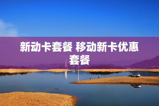 新动卡套餐 移动新卡优惠套餐