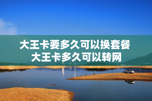 大王卡要多久可以换套餐 大王卡多久可以转网