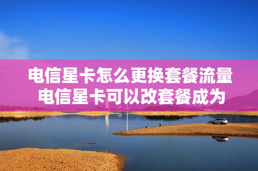 电信星卡怎么更换套餐流量 电信星卡可以改套餐成为流量卡吗