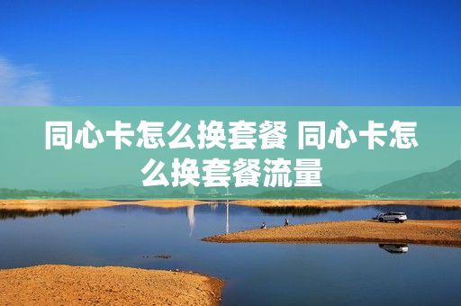 同心卡怎么换套餐 同心卡怎么换套餐流量