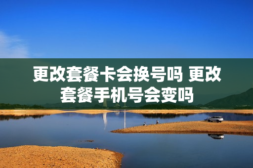 更改套餐卡会换号吗 更改套餐手机号会变吗