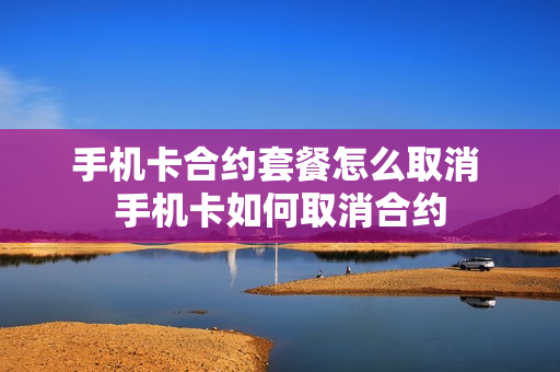 手机卡合约套餐怎么取消 手机卡如何取消合约
