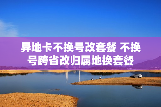 异地卡不换号改套餐 不换号跨省改归属地换套餐