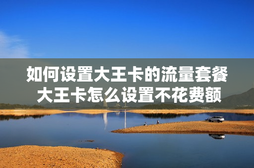 如何设置大王卡的流量套餐 大王卡怎么设置不花费额外流量