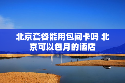 北京套餐能用包间卡吗 北京可以包月的酒店