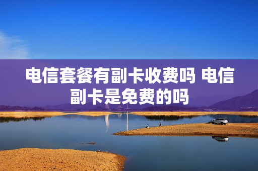 电信套餐有副卡收费吗 电信副卡是免费的吗