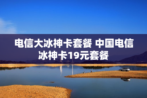 电信大冰神卡套餐 中国电信冰神卡19元套餐