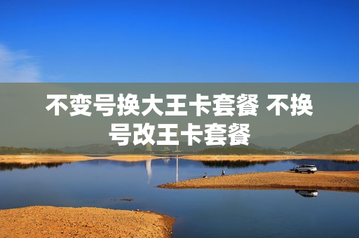 不变号换大王卡套餐 不换号改王卡套餐