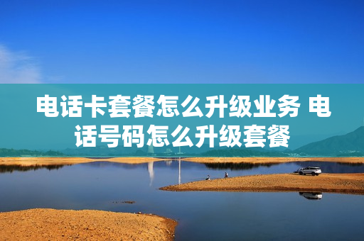电话卡套餐怎么升级业务 电话号码怎么升级套餐