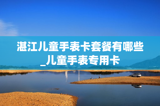 湛江儿童手表卡套餐有哪些_儿童手表专用卡