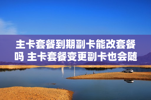 主卡套餐到期副卡能改套餐吗 主卡套餐变更副卡也会随之变更吗
