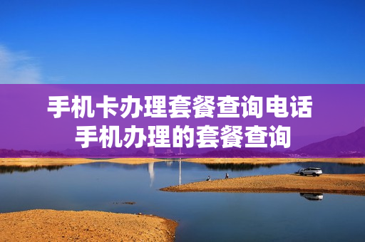 手机卡办理套餐查询电话 手机办理的套餐查询
