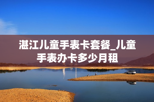 湛江儿童手表卡套餐_儿童手表办卡多少月租