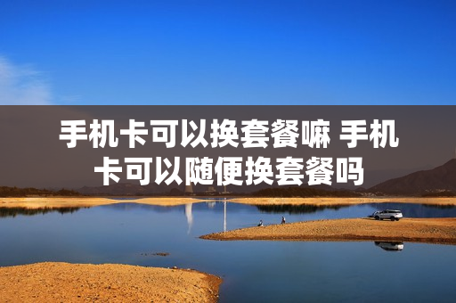 手机卡可以换套餐嘛 手机卡可以随便换套餐吗