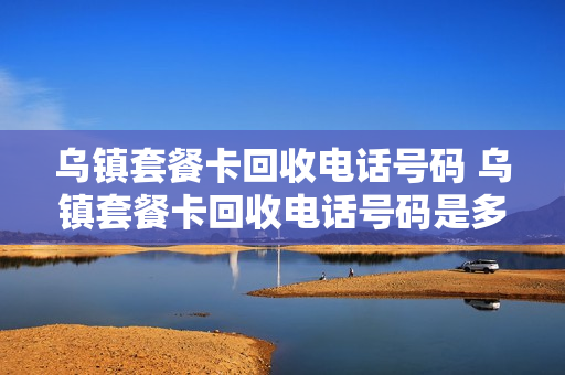 乌镇套餐卡回收电话号码 乌镇套餐卡回收电话号码是多少