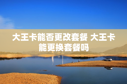 大王卡能否更改套餐 大王卡能更换套餐吗