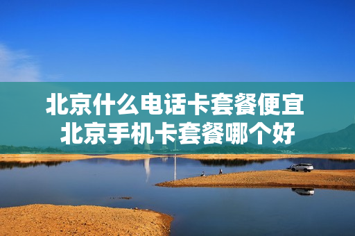 北京什么电话卡套餐便宜 北京手机卡套餐哪个好