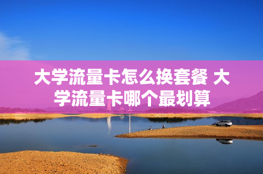 大学流量卡怎么换套餐 大学流量卡哪个最划算