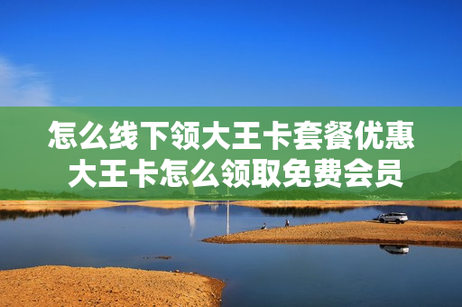 怎么线下领大王卡套餐优惠 大王卡怎么领取免费会员
