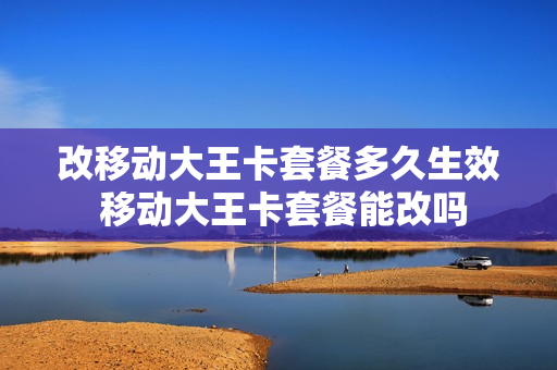 改移动大王卡套餐多久生效 移动大王卡套餐能改吗