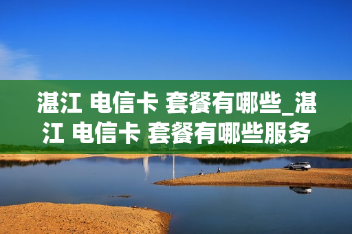 湛江 电信卡 套餐有哪些_湛江 电信卡 套餐有哪些服务