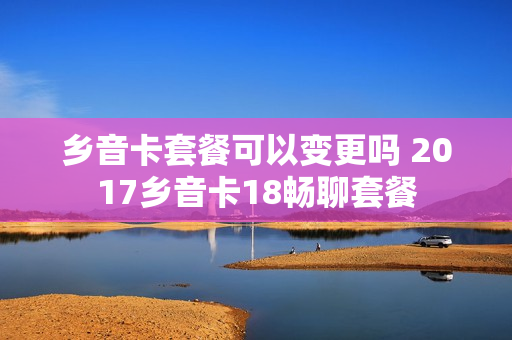 乡音卡套餐可以变更吗 2017乡音卡18畅聊套餐