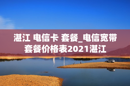 湛江 电信卡 套餐_电信宽带套餐价格表2021湛江