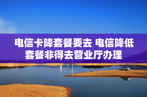 电信卡降套餐要去 电信降低套餐非得去营业厅办理