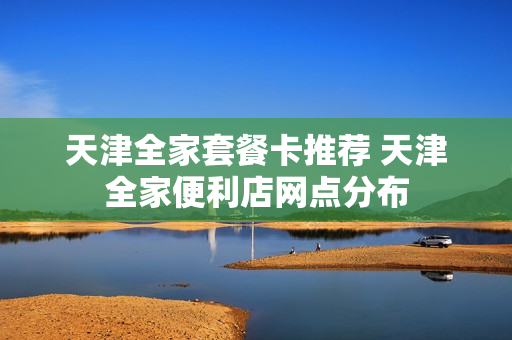 天津全家套餐卡推荐 天津全家便利店网点分布