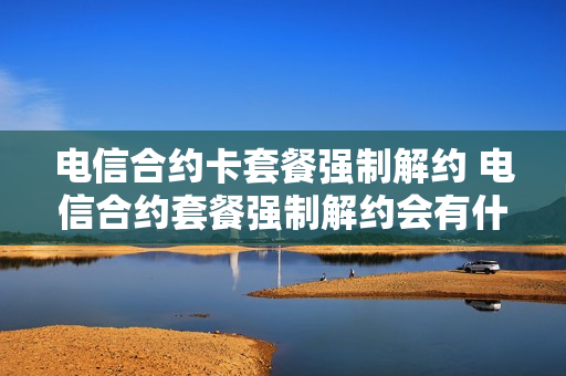 电信合约卡套餐强制解约 电信合约套餐强制解约会有什么后果