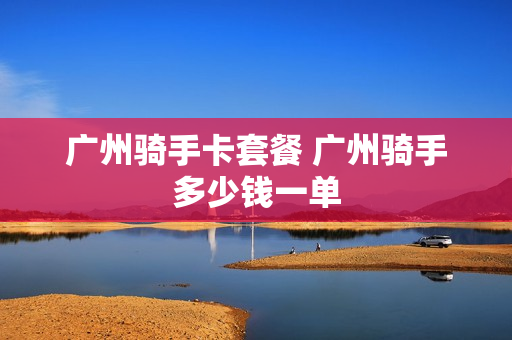 广州骑手卡套餐 广州骑手多少钱一单