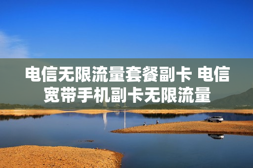 电信无限流量套餐副卡 电信宽带手机副卡无限流量
