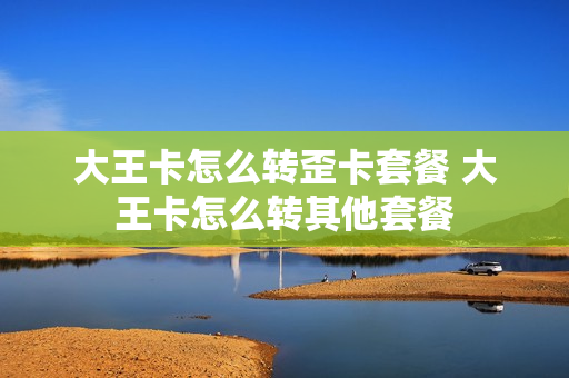 大王卡怎么转歪卡套餐 大王卡怎么转其他套餐
