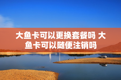 大鱼卡可以更换套餐吗 大鱼卡可以随便注销吗