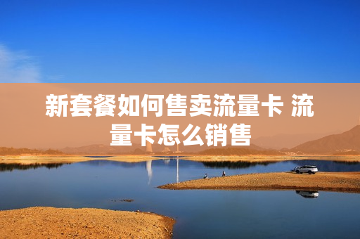 新套餐如何售卖流量卡 流量卡怎么销售