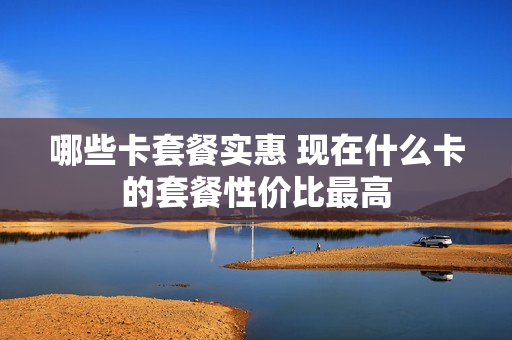 哪些卡套餐实惠 现在什么卡的套餐性价比最高