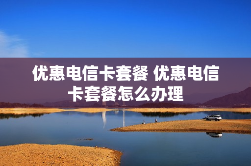 优惠电信卡套餐 优惠电信卡套餐怎么办理