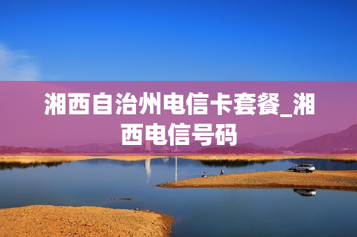 湘西自治州电信卡套餐_湘西电信号码