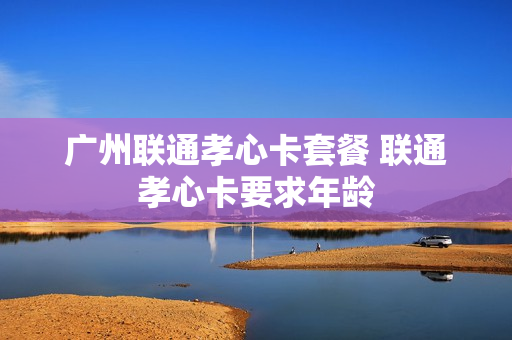 广州联通孝心卡套餐 联通孝心卡要求年龄
