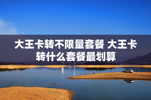 大王卡转不限量套餐 大王卡转什么套餐最划算