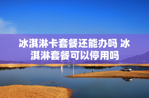 冰淇淋卡套餐还能办吗 冰淇淋套餐可以停用吗