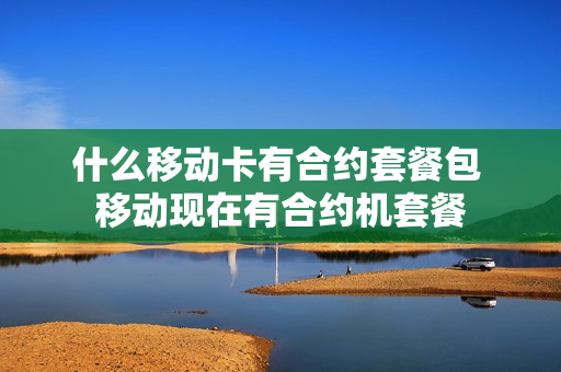 什么移动卡有合约套餐包 移动现在有合约机套餐